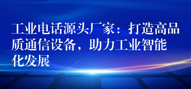  工業(yè)電話源頭廠家：打造高品質通信設備，助力工業(yè)智能化發(fā)展