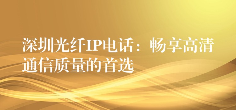 深圳光纖IP電話:暢享高清通信質(zhì)量的首選 深圳光纖IP電話:暢享高清通信質(zhì)量的首選