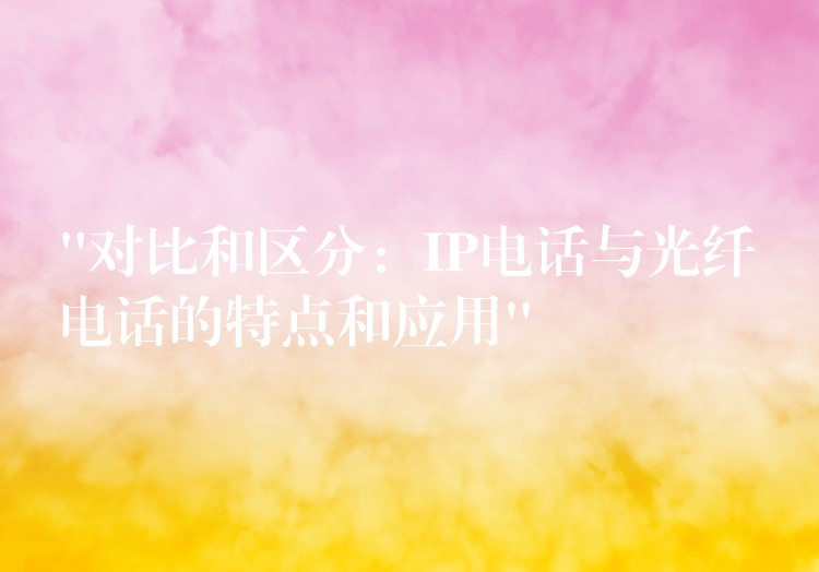 “對(duì)比和區(qū)分:IP電話與光纖電話的特點(diǎn)和應(yīng)用” “對(duì)比和區(qū)分:IP電話與光纖電話的特點(diǎn)和應(yīng)用”