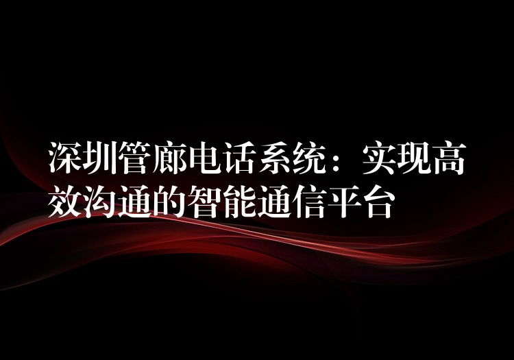 深圳管廊電話系統(tǒng)：實現高效溝通的智能通信平臺