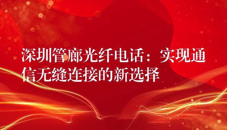 深圳管廊光纖電話：實現(xiàn)通信無縫連接的新選擇