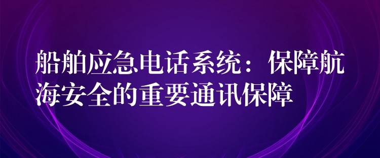 船舶應急電話系統(tǒng):保障航海安全的重要通訊保障 船舶應急電話系統(tǒng):保障航海安全的重要通訊保障