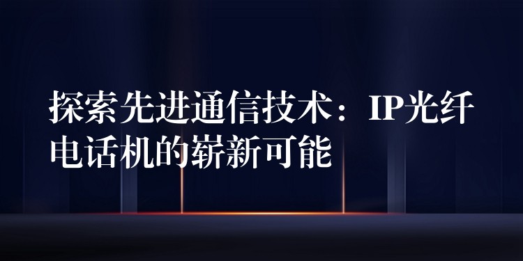 探索先進通信技術(shù)：IP光纖電話機的嶄新可能