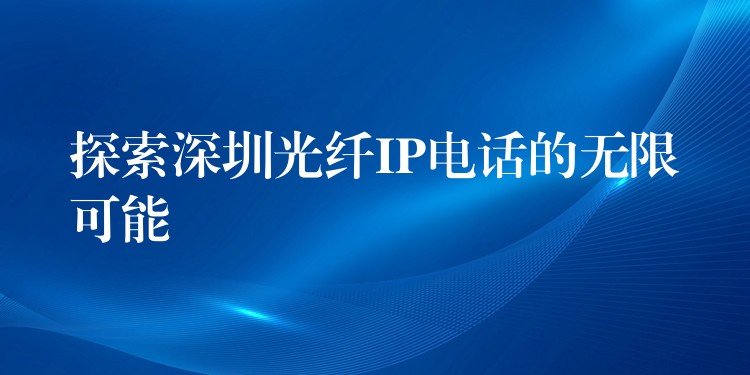 探索深圳光纖IP電話的無限可能