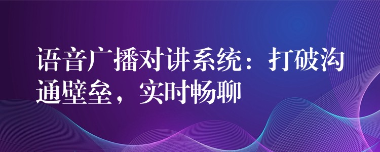 語音廣播對講系統(tǒng)：打破溝通壁壘，實時暢聊
