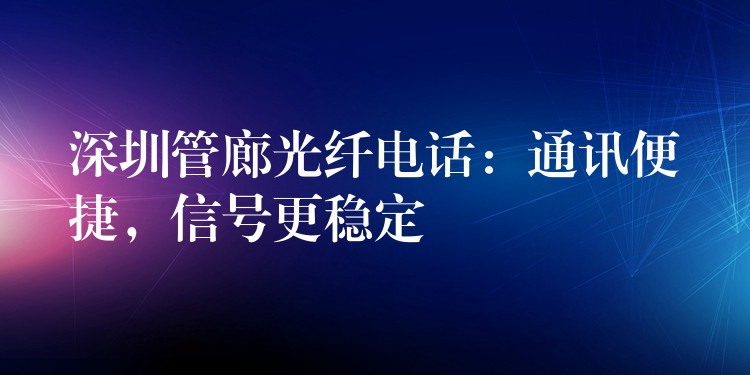 深圳管廊光纖電話：通訊便捷，信號(hào)更穩(wěn)定
