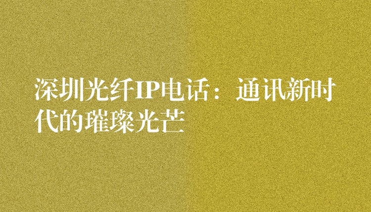 深圳光纖IP電話:通訊新時(shí)代的璀璨光芒 深圳光纖IP電話:通訊新時(shí)代的璀璨光芒