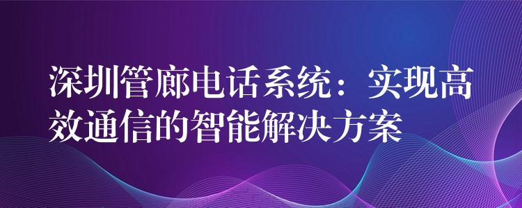 深圳管廊電話(huà)系統(tǒng)：實(shí)現(xiàn)高效通信的智能解決方案