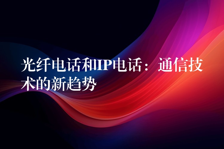 光纖電話和IP電話:通信技術(shù)的新趨勢 光纖電話和IP電話:通信技術(shù)的新趨勢