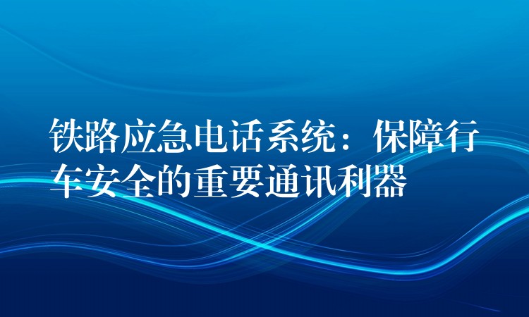 鐵路應(yīng)急電話系統(tǒng)：保障行車安全的重要通訊利器