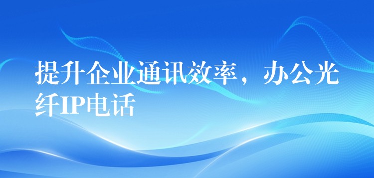 提升企業(yè)通訊效率，辦公光纖IP電話