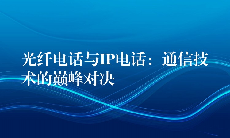 光纖電話與IP電話:通信技術的巔峰對決 光纖電話與IP電話:通信技術的巔峰對決