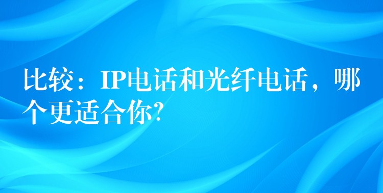  比較：IP電話和光纖電話，哪個(gè)更適合你？
