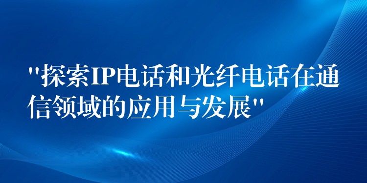  “探索IP電話和光纖電話在通信領域的應用與發(fā)展”