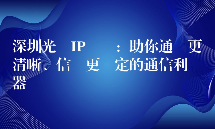  深圳光纖IP電話：助你通話更清晰、信號(hào)更穩(wěn)定的通信利器