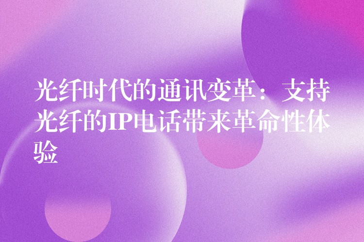  光纖時代的通訊變革：支持光纖的IP電話帶來革命性體驗