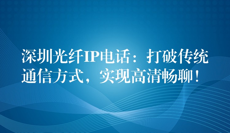  深圳光纖IP電話：打破傳統(tǒng)通信方式，實現(xiàn)高清暢聊！
