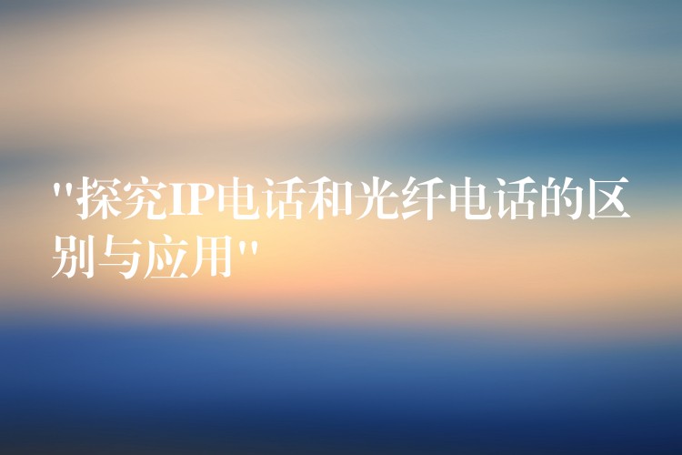 “探究IP電話和光纖電話的區(qū)別與應(yīng)用”