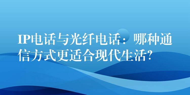  IP電話與光纖電話：哪種通信方式更適合現(xiàn)代生活？
