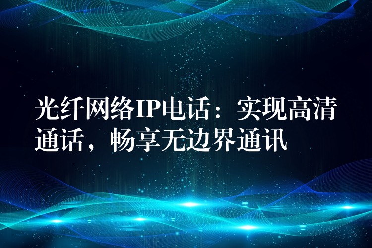  光纖網(wǎng)絡(luò)IP電話：實(shí)現(xiàn)高清通話，暢享無(wú)邊界通訊