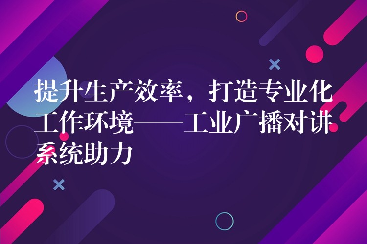 提升生產(chǎn)效率，打造專業(yè)化工作環(huán)境——工業(yè)廣播對(duì)講系統(tǒng)助力