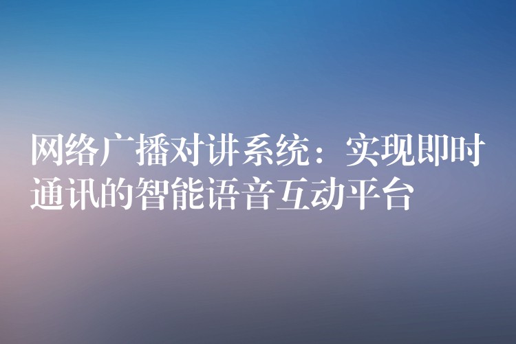  網(wǎng)絡(luò)廣播對講系統(tǒng)：實現(xiàn)即時通訊的智能語音互動平臺
