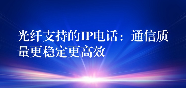 光纖支持的IP電話:通信質(zhì)量更穩(wěn)定更高效 光纖支持的IP電話:通信質(zhì)量更穩(wěn)定更高效