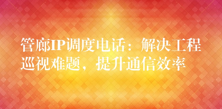  管廊IP調(diào)度電話：解決工程巡視難題，提升通信效率