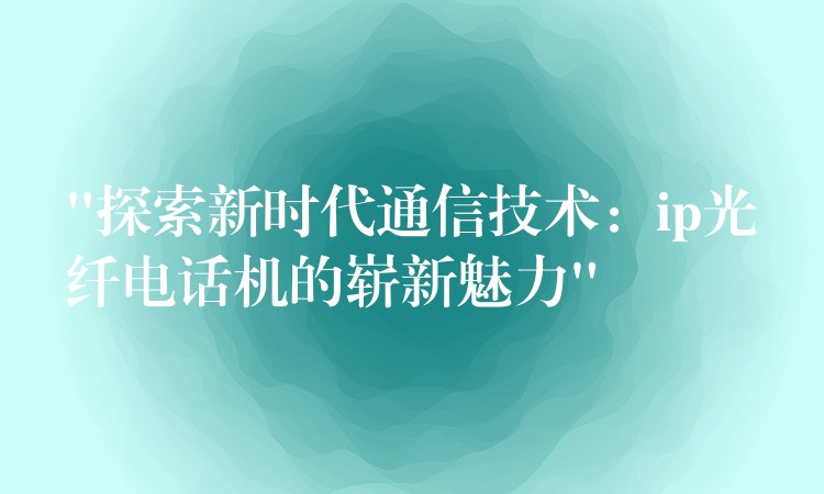  “探索新時代通信技術(shù)：ip光纖電話機的嶄新魅力”