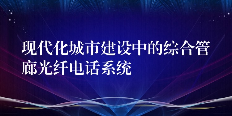 現(xiàn)代化城市建設(shè)中的綜合管廊光纖電話系統(tǒng) 現(xiàn)代化城市建設(shè)中的綜合管廊光纖電話系統(tǒng)