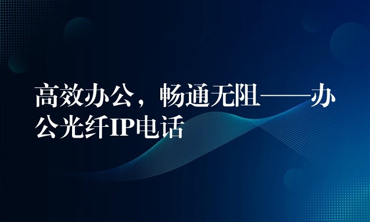 高效辦公，暢通無阻——辦公光纖IP電話