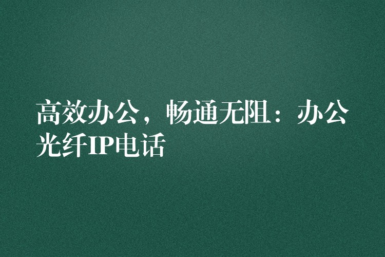  高效辦公，暢通無阻：辦公光纖IP電話