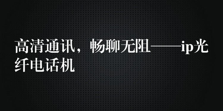 高清通訊，暢聊無(wú)阻——ip光纖電話機(jī)
