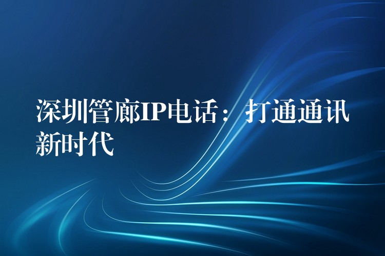 深圳管廊IP電話:打通通訊新時(shí)代 深圳管廊IP電話:打通通訊新時(shí)代