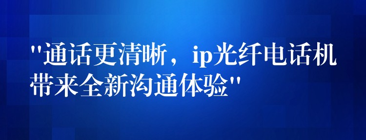 “通話更清晰，ip光纖電話機(jī)帶來(lái)全新溝通體驗(yàn)”