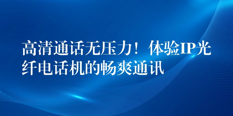  高清通話無壓力！體驗(yàn)IP光纖電話機(jī)的暢爽通訊