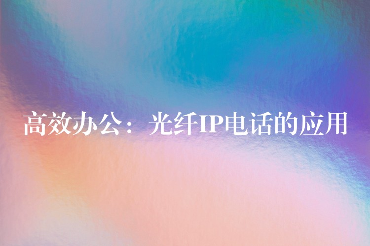 高效辦公:光纖IP電話的應(yīng)用 高效辦公:光纖IP電話的應(yīng)用