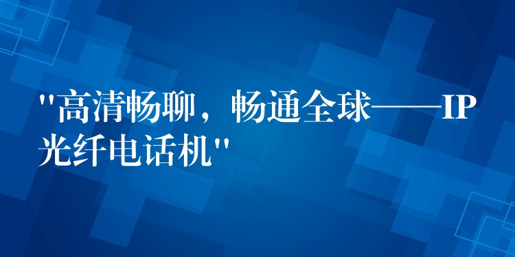  “高清暢聊，暢通全球——IP光纖電話機”