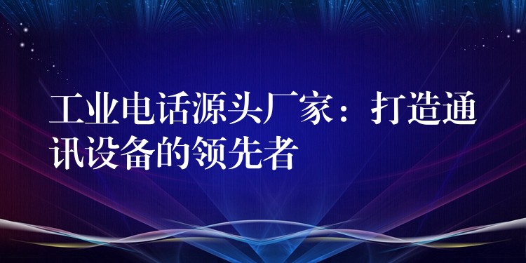 工業(yè)電話源頭廠家：打造通訊設備的領先者