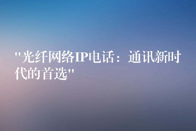 “光纖網(wǎng)絡(luò)IP電話:通訊新時(shí)代的首選” “光纖網(wǎng)絡(luò)IP電話:通訊新時(shí)代的首選”
