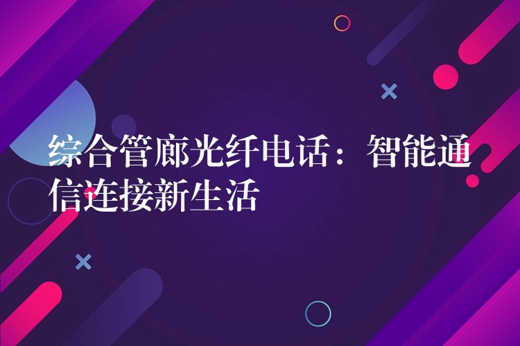 綜合管廊光纖電話:智能通信連接新生活 綜合管廊光纖電話:智能通信連接新生活