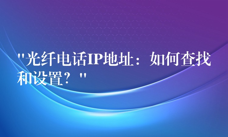 “光纖電話IP地址：如何查找和設(shè)置？”