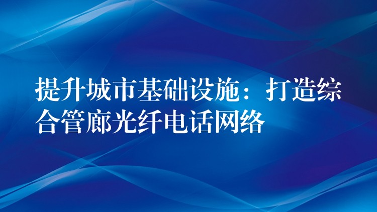  提升城市基礎(chǔ)設(shè)施：打造綜合管廊光纖電話網(wǎng)絡(luò)