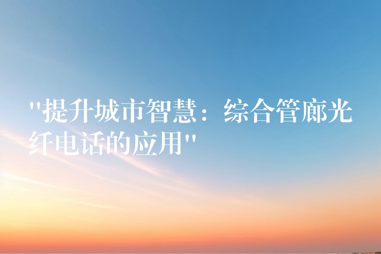 “提升城市智慧：綜合管廊光纖電話的應(yīng)用”