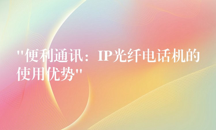 “便利通訊：IP光纖電話機(jī)的使用優(yōu)勢(shì)”