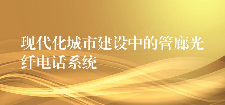  現(xiàn)代化城市建設(shè)中的管廊光纖電話(huà)系統(tǒng)