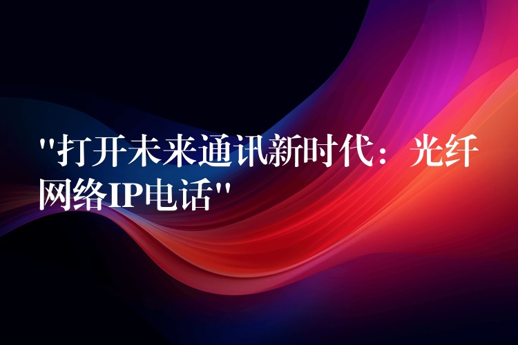  “打開(kāi)未來(lái)通訊新時(shí)代：光纖網(wǎng)絡(luò)IP電話”