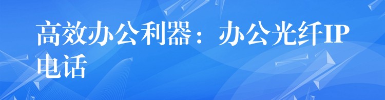 高效辦公利器:辦公光纖IP電話 高效辦公利器:辦公光纖IP電話