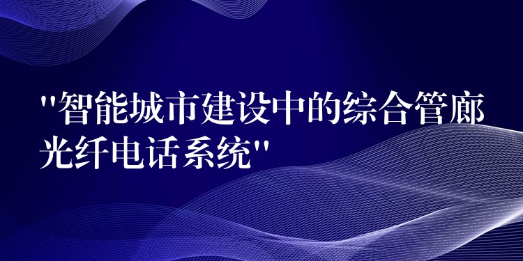  “智能城市建設中的綜合管廊光纖電話系統(tǒng)”