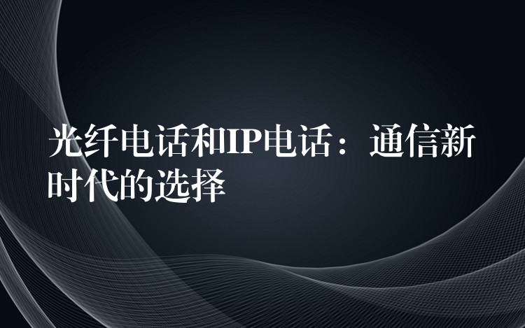  光纖電話和IP電話：通信新時(shí)代的選擇